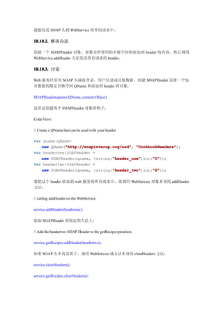 我想发送 SOAP 头到 WebService 组件的请求中。

18.10.2. 解决办法

创建一个 SOAPHeader 对象，参数为所使用的名称空间和添加到 header 的内容。然后调用
WebService.addHeader 方法发送带有请求的 header。

18.10.3. 讨论

Web 服务经常用 SOAP 头接收登录，用户信息或其他数据。创建 SOAPHeader 需要一个包
含数据的限定名称空间 QName 和添加到 header 的对象：

SOAPHeader(qname:QName, content:Object)

这里是创建两个 SOAPHeader 对象的例子：

Code View:

// Create a QName that can be used with your header

var qname:QName=
             "http://soapinterop.org/xsd" "CookbookHeaders");
   new QName("http://soapinterop.org/xsd" "CookbookHeaders"
             "http://soapinterop.org/xsd",
var headerone:SOAPHeader =
                                 "header_one"
   new SOAPHeader(qname, {string:"header_one"     "1"
                                 "header_one",int:"1"
                                                  "1"});
var headertwo:SOAPHeader =
                                 "header_two"
   new SOAPHeader(qname, {string:"header_two"     "2"
                                 "header_two",int:"2"
                                                  "2"});

要把这个 header 添加到 web 服务的所有请求中，需调用 WebService 对象本身的 addHeader
方法：

// calling addHeader on the WebService

service.addHeader(headerone);

添加 SOAPHeader 到指定的方法上：

// Add the headertwo SOAP Header to the getRecipe operation.

service.getRecipes.addHeader(headertwo);

如果 SOAP 头不再需要了，调用 WebService 或方法本身的 clearHeaders 方法：

service.clearHeaders();

service.getRecipes.clearHeaders();
 