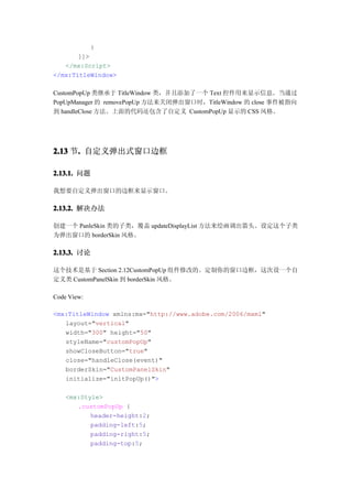 }
       ]]>
   </mx:Script>
</mx:TitleWindow>

CustomPopUp 类继承于 TitleWindow 类，并且添加了一个 Text 控件用来显示信息。当通过
PopUpManager 的 removePopUp 方法来关闭弹出窗口时，TitleWindow 的 close 事件被指向
到 handleClose 方法。上面的代码还包含了自定义 CustomPopUp 显示的 CSS 风格。




2.13 节. 自定义弹出式窗口边框
      .

2.13.1. 问题

我想要自定义弹出窗口的边框来显示窗口。

2.13.2. 解决办法

创建一个 PanleSkin 类的子类，覆盖 updateDisplayList 方法来绘画调出箭头。设定这个子类
为弹出窗口的 borderSkin 风格。

2.13.3. 讨论

这个技术是基于 Section 2.12CustomPopUp 组件修改的。定制你的窗口边框，这次设一个自
定义类 CustomPanelSkin 到 borderSkin 风格。

Code View:

<mx:TitleWindow xmlns:mx="http://www.adobe.com/2006/mxml"
   layout="vertical"
   width="300" height="50"
   styleName="customPopUp"
   showCloseButton="true"
   close="handleClose(event)"
   borderSkin="CustomPanelSkin"
   initialize="initPopUp()">

    <mx:Style>
       .customPopUp {
           header-height:2;
           padding-left:5;
           padding-right:5;
           padding-top:5;
 