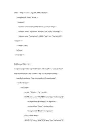 xmlns = "http://www.w3.org/2001/XMLSchema">

   <complexType name="Recipe">

    <sequence>

     <element name="title" nillable="true" type="xsd:string"/>

     <element name="ingredients" nillable="true" type="xsd:string[]"/>

     <element name="instructions" nillable="true" type="xsd:string[]"/>

</sequence>

   </complexType>

  </schema>

 </wsdl:types>




WebService 的返回如下：

<soap:Envelope xmlns:soap="http://www.w3.org/2001/12/soap-envelope"

soap:encodingStyle="http://www.w3.org/2001/12/soap-encoding">

  <soap:Body xmlns:ns="http://cookbook.oreilly.com/service">

    <ns:GetRecipes>

         <ns:Recipe>

              <ns:title>"Blueberry Pie"</ns:title>

              <SOAP-ENC:Array SOAP-ENC:arrayType="xsd:string[3]">

                   <ns:ingredient>"Blueberry"</ns:ingredient>

                   <ns:ingredient>"Sugar"</ns:ingredient>

                   <ns:ingredient>"Crust"</ns:ingredient>

              </SOAP-ENC:Array>

              <SOAP-ENC:Array SOAP-ENC:arrayType="xsd:string[3]">
 