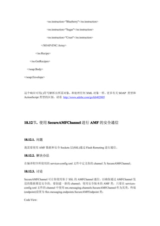 <ns:instruction>"Blueberry"</ns:instruction>

                   <ns:instruction>"Sugar"</ns:instruction>

                   <ns:instruction>"Crust"</ns:instruction>

             </SOAP-ENC:Array>

        </ns:Recipe>

    </ns:GetRecipes>

  </soap:Body>

</soap:Envelope>




这个响应可用(.)符号解析出所需对象，和处理任何 XML 对象一样。更多有关 SOAP 类型和
ActionScript 类型的区别，请看 http://www.adobe.com/go/kb402005




18.12 . 使用 SecureAMFChannel 进行 AMF 的安全通信
18.12节.



18.12.1. 问题

我需要使用 AMF 数据和安全 Sockets 层(SSL)通过 Flash Remoting 进行通信。

18.12.2. 解决办法

在编译程序所使用的 services-config.xml 文件中定义你的 channel 为 SecureAMFChannel。

18.12.3. 讨论

SecureAMFChannel 可让你使用基于 SSL 的 AMFChannel 通信，以确保通过 AMFChannel 发
送的数据都是安全的。要创建一新的 channel，使用安全版本的 AMF 类，只要在 services-
config.xml 文件的 channel 中使用 mx.messaging.channels.SecureAMFChannel 作为其类，终端
(endpoint)设置为 flex.messaging.endpoints.SecureAMFEndpoint 类：

Code View:
 