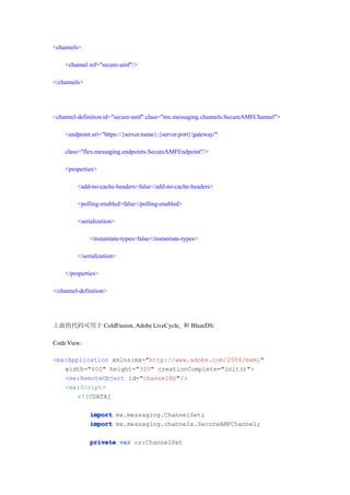 <channels>

    <channel ref="secure-amf"/>

</channels>




<channel-definition id="secure-amf" class="mx.messaging.channels.SecureAMFChannel">

    <endpoint uri="https://{server.name}:{server.port}/gateway/"

    class="flex.messaging.endpoints.SecureAMFEndpoint"/>

    <properties>

         <add-no-cache-headers>false</add-no-cache-headers>

         <polling-enabled>false</polling-enabled>

         <serialization>

              <instantiate-types>false</instantiate-types>

         </serialization>

    </properties>

</channel-definition>




上面的代码可用于 ColdFusion, Adobe LiveCycle, 和 BlazeDS:

Code View:

<mx:Application xmlns:mx="http://www.adobe.com/2006/mxml"
   width="400" height="300" creationComplete="init()">
   <mx:RemoteObject id="channelRO"/>
   <mx:Script>
       <![CDATA[

              import mx.messaging.ChannelSet;
              import mx.messaging.channels.SecureAMFChannel;

              private var cs:ChannelSet
 