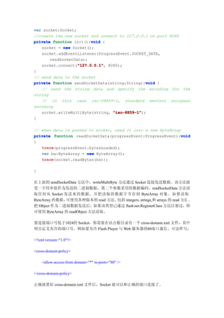 var socket:Socket;
//create the new socket and connect to 127.0.0.1 on port 8080
                         void
private function init():void {
   socket = new Socket();
   socket.addEventListener(ProgressEvent.SOCKET_DATA,
       readSocketData);
                   "127.0.0.1"
                   "127.0.0.1",
   socket.connect("127.0.0.1" 8080);
}
// send data to the socket
                                               void
private function sendSocketData(string:String):void {
   // send the string data and specify the encoding for the
string
   // in this case iso-08859-1, standard western european
encoding
   socket.writeMultiByte(string, "iso-8859-1"
                                 "iso-8859-1");
}

// when data is passed to socket, read it into a new ByteArray
                                                              void
private function readSocketData(progressEvent:ProgressEvent):void
{
   trace
   trace(progressEvent.bytesLoaded);
   var ba:ByteArray = new ByteArray();
   trace
   trace(socket.readBytes(bs));

}

在上面的 sendSocketData 方法中，writeMultiByte 方法通过 Socket 连接发送数据。该方法接
受一字符串值作为发送的二进制数据，第二个参数采用的数据编码。readSocketData 方法读
取任何从 Socket 发送来的数据，并把读取的数据字节存到 ByteArray 对象。如要读取
ByteArray 的数据，可使用各种版本的 read 方法，       包括 integers, strings,和 arrays 的 read 方法 。
把 Object 作为二进制数据发送后，如果该类型已通过 flash.net.RegisterClass 方法注册过，即
可使用 ByteArray 的 readObject 方法读取。

要连接端口号低于1024的 Socket，你需要在站点根目录有一个 cross-domain.xml 文件，其中
明且定义允许的端口号。例如要允许 Flash Player 与 Web 服务器的80端口通信，可这样写：

<?xml version="1.0"?>

<cross-domain-policy>

    <allow-access-from domain="*" to-ports="80" />

</cross-domain-policy>

正确放置好 cross-domain.xml 文件后，Socket 就可以和正确的端口连接了。
 