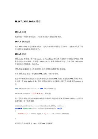 18.14 . XMLSocket 通信
18.14节.



18.14.1. 问题

我想创建一个服务器的连接，不需要请求就可接收 XML 数据。

18.14.2. 解决办法

使用 XMLSocket 类打开服务器连接，它允许服务器发送信息给客户端，当数据到达客户端
时已经有被接收和处理的信息了。

18.14.3. 讨论

XMLSocket 类实现了客户端 socket，让 Flash Player 和 AIR 应用程序可以指定 IP 地址和域
名即可连接到服务器。要使用 XMLSocket 类，服务器端必须运行一个能了解 XMLSocket
所使用协议的伺服器。协议为：      ：

XML 信息是通过全双工传输控制协议/互联网协议(TCP/IP) 流发送。

每个 XML 信息都是一个完整的 XML 文档，以0字节结束。

通过单个 XMLSocket 连接可发送和接收无线数量的 XML 信息。要连接到 XMLSocket 对象 ，
先创建一个 XMLSocket 对象，然后使用 IP 地址或域名和端口数字作为参数调用 connect 方
法：

var xmlsock:XMLSocket = new XMLSocket();

                "127.0.0.1"
                "127.0.0.1",
xmlsock.connect("127.0.0.1" 8080);

端口号是必须的，因为 XMLSocket 连接的端口号不能小于1024。 DataEvent.DATA 事件添
                                    给
加监听器，用于接收数据：

xmlsock.addEventListener(DataEvent.DATA, onData);
private function onData(event:DataEvent):void
                                         void
{
   trace "[" + event.type + "] " + XML(event.data));
   trace("["

}

返回的字符串可转换为 XML，使用 E4X 进行解析。
 