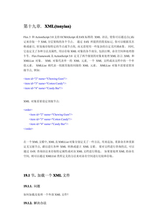 第十九章. XML(tonyian)

Flex 3 和 ActionScript 3.0 支持 ECMAScript 或 E4X 标准的 XML 语法, 使你可以通过点(.)标
记来存取一个 XML 分层架构的各个节点。 通过 E4X 所提供的简易标记, 你可以根据其名
称或索引, 轻易地存取特定的节点或节点组, 而无需使用一些复杂的自定义回调函 数。 同时,
它也定义了各种方法及属性, 用以存取 XML 对象的各个部分, 包括注释, 命名空间和处理指
令 等 。Flex Framework 及 ActionScript 3.0 定义了两个级别的对象来处理 XML 语言: XML 和
XMLList 对象。 XML 对象代表单一的 XML 元素, 一个 XML 文档或该文档中的一个单
值元素。 XMLList 则代表一组跟其他组同级的 XML 元素。 XMLList 对象不需要设置顶
级节点, 例如:


<item id="2" name="Chewing Gum"/>
<item id="3" name="Cotton Candy"/>
<item id="4" name="Candy Bar"/>



XML 对象需要设定顶级节点:


<order>
    <item id="2" name="Chewing Gum"/>
    <item id="3" name="Cotton Candy"/>
    <item id="4" name="Candy Bar"/>
</order>



在一个 XML 文檔中, XML 及 XMLList 对象分别定义了一些方法, 用来追加, 重新命名和重新
定义父级节点, 藉以进行各种 XML 转换或建立 XML 文檔。 要对文档进行查询的话, 可以
通过 E4X 查询语法来存取特定属性或对该 XML 文档进行筛选。 如果要处理 XML 的命名
空间, 则可以通过 XMLUtil 类所定义的方法来对命名空间进行比较和存取。




19.1 节. 加载一个 XML 文件
      .

19.1.1. 问题

如何加载及处理一个外部 XML 文件?


19.1.2. 解决办法
 