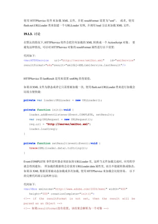 使用 HTTPService 组件来加载 XML 文件, 并把 resultFormat 设置为”xml”。 或者, 使用
flash.net.URLLoader 类来创建一个 URLLoader 实例, 并调用 load 方法来加载 XML 文件。


19.1.3. 讨论

在默认的情况下, HTTPService 组件会把任何加载的 XML 转换成一个 ActionScript 对象。 要
避免这种情况, 可以对 HTTPService 对象的 resultFormat 属性进行以下设置:


代码如下:
<mx:HTTPService    url="http://server/xmlDoc.xml"   id="xmlService"
resultFormat="e4x"result="xmlObj=XML(xmlService.lastResult"/>



HTTPService 的 lastResult 是用来设置 xmlObj 的变量值。


如果该 XML 文件为静态或者它只需要被加载一次, 使用 flash.net.URLLoader 类来进行加载会
比较方便快捷:

private var loader:URLLoader = new URLLoader();


                        void
private function init():void {
    loader.addEventListener(Event.COMPLETE, setResult);
    var req:URLRequest = new URLRequest();
    req.url = "http://server/xmlDoc.xml"
              "http://server/xmlDoc.xml";
    loader.load(req);
}


                                        void
private function setResult(event:Event):void {
    trace
    trace(XML(loader.data).toString());
}


Event.COMPLETE 事件监听器必须添加到 URLLoader 里, 这样当文件加载完成时, 应用程序
就会得到通知。 所加载的数据将会存放到 URLLoader.data 属性里, 而且不能被转换或修改。
如果该 XML 数据需要被动态加载或多次加载, 使用 HTTPService 来加载会比较容易。 以下
的完整代码展示这两种方法:


代码如下:
<mx:VBox xmlns:mx="http://www.adobe.com/2006/mxml" width="400"
    height="300" creationComplete="init()">
<!-- if the resultFormat is not set, then the result will be
parsed as an Object -->
<!-- 如果resultFormat没有设置, 该结果会解析为一个对象 -->
 