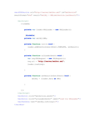 <mx:HTTPService url="http://server/xmlDoc.xml" id="xmlService"
resultFormat="e4x" result="xmlObj = XML(xmlService.lastResult)"/>


   <mx:Script>
      <![CDATA[


            private var loader:URLLoader = new URLLoader();


              Bindable
              Bindable]
             [Bindable
            private var xmlObj:XML;


                                    void
            private function init():void {
                loader.addEventListener(Event.COMPLETE, setResult);
            }


                                             void
            private function urlLoaderSend():void {
                var req:URLRequest = new URLRequest();
                req.url = "http://server/xmlDoc.xml"
                          "http://server/xmlDoc.xml";
                loader.load(req);


            }


                                                    void
            private function setResult(event:Event):void {
                    xmlObj = (loader.data as XML)


            }


      ]]>
   </mx:Script>
   <mx:Button click="xmlService.send()"/>
   <mx:Button click="urlLoaderSend()" label="load via URLLoader"/>
   <mx:TextArea text="{xmlObj.toString()}"/>
</mx:VBox>
 