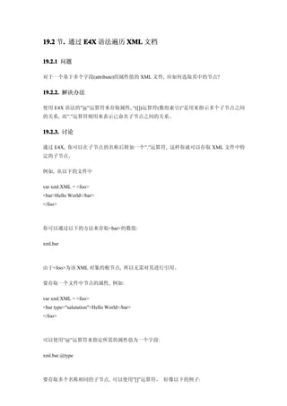 19.2 节. 通过 E4X 语法遍历 XML 文档
      .

19.2.1 问题

对于一个基于多个字段(attribute)的属性值的 XML 文件, 应如何选取其中的节点?


19.2.2. 解决办法

使用 E4X 语法的”@”运算符来存取属性, “([])运算符(数组索引)”是用来指示多个子节点之间
的关系, 而”.”运算符则用来表示已命名子节点之间的关系。


19.2.3. 讨论

通过 E4X, 你可以在子节点的名称后附加一个”.”运算符, 这样你就可以存取 XML 文件中特
定的子节点。


例如, 从以下的文件中


var xml:XML = <foo>
<bar>Hello World</bar>
</foo>



你可以通过以下的方法来存取<bar>的数值:


xml.bar



由于<foo>为该 XML 对象的根节点, 所以无需对其进行引用。


要存取一个文件中节点的属性, 例如:


var xml:XML = <foo>
<bar type="salutation">Hello World</bar>
</foo>



可以使用”@”运算符来指定所需的属性值为一个字段:


xml.bar.@type



要存取多个名称相同的子节点, 可以使用”[]”运算符。 好像以下的例子:
 