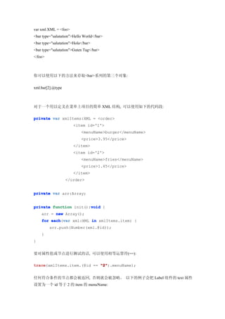 var xml:XML = <foo>
<bar type="salutation">Hello World</bar>
<bar type="salutation">Hola</bar>
<bar type="salutation">Guten Tag</bar>
</foo>



你可以使用以下的方法来存取<bar>系列的第三个对象:


xml.bar[2].@type



对于一个用以定义在菜单上项目的简单 XML 结构, 可以使用如下的代码段:

private var xmlItems:XML = <order>
                       <item id='1'>
                           <menuName>burger</menuName>
                           <price>3.95</price>
                       </item>
                       <item id='2'>
                           <menuName>fries</menuName>
                           <price>1.45</price>
                       </item>
                   </order>


private var arr:Array;


                        void
private function init():void {
    arr = new Array();
    for each var xml:XML in xmlItems.item) {
        each(var
         arr.push(Number(xml.@id));
    }
}


要对属性值或节点进行测试的话, 可以使用相等运算符(==):

trace
trace(xmlItems.item.(@id == "2"
                            "2").menuName);


任何符合条件的节点都会被返回, 否则就会被忽略。 以下的例子会把 Label 组件的 text 属性
设置为一个 id 等于 2 的 item 的 menuName:
 