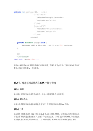 private var xmlItems:XML = <order>
                     <item id="1">
                        <menuName>burger</menuName>
                        <price>3.95</price>
                     </item>
                     <item id="2">
                        <menuName>fries</menuName>
                        <price>1.45</price>
                     </item>
                  </order>


                           void
   private function init():void {
         xmlLabel.text = xmlItems.item.(@id == "2"
                                               "2").menuName;
   }


   ]]>
   </mx:Script>
<mx:Label id="xmlLabel"/>


相等(==)跟不等(!=)运算符两者都可以用来测试一个属性或节点的值, 它们可以为字符串或
数字, 所返回的结果为一个布朗值。




19.3 节. 使用正则表达式在 E4X 中进行查询
      .

19.3.1. 问题

如何通过使用正则表达式作为查询的一部分, 来创建复杂的 E4X 查询?


19.3.2. 解决办法

以文本形式把正则表达式添加到 E4X 语句中, 并调用正则表达式的 test 方法。


19.3.3 讨论

通过结合正则表达式及 E4X, 可以对 XML 节点进行准确的筛选。正则表达式的文本语法允
许你在不调用构造函数的情况下, 添加一个正则表达式。 同时, 也可以对 XML 节点的值或
属性使用使正则表达式的 test 方法。 以下的代码行, 对 item 节点的 id 属性进行了测试:
 