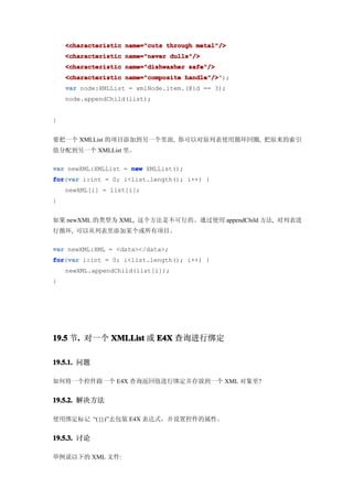 <characteristic name="cuts through metal"/>
    <characteristic name="never dulls"/>
    <characteristic name="dishwasher safe"/>
    <characteristic name="composite handle"/>'
                                    handle"/>');
    var node:XMLList = xmlNode.item.(@id == 3);
    node.appendChild(list);


}


要把一个 XMLList 的项目添加到另一个里面, 你可以对原列表使用循环回圈, 把原来的索引
值分配到另一个 XMLList 里。

var newXML:XMLList = new XMLList();
for var i:int = 0; i<list.length(); i++) {
for(var
    newXML[i] = list[i];
}


如果 newXML 的类型为 XML, 这个方法是不可行的。通过使用 appendChild 方法, 对列表进
行循环, 可以从列表里添加某个或所有项目。

var newXML:XML = <data></data>;
for var i:int = 0; i<list.length(); i++) {
for(var
    newXML.appendChild(list[i]);
}




19.5 节. 对一个 XMLList 或 E4X 查询进行绑定
      .

19.5.1. 问题

如何将一个控件跟一个 E4X 查询返回值进行绑定并存放到一个 XML 对象里?


19.5.2. 解决方法

使用绑定标记 “({})”去包装 E4X 表达式，并设置控件的属性。


19.5.3. 讨论

举例说以下的 XML 文件:
 