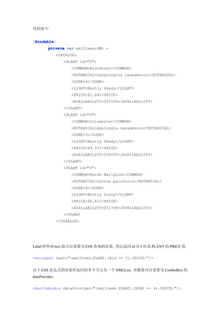 代码如下:


 Bindable
 Bindable]
[Bindable
        private var xmlItems:XML =
             <CATALOG>
                <PLANT id="2">
                   <COMMON>Bloodroot</COMMON>
                   <BOTANICAL>Sanguinaria canadensis</BOTANICAL>
                   <ZONE>4</ZONE>
                   <LIGHT>Mostly Shady</LIGHT>
                   <PRICE>$2.44</PRICE>
                   <AVAILABILITY>031599</AVAILABILITY>
                </PLANT>
                <PLANT id="3">
                   <COMMON>Columbine</COMMON>
                   <BOTANICAL>Aquilegia canadensis</BOTANICAL>
                   <ZONE>3</ZONE>
                   <LIGHT>Mostly Shady</LIGHT>
                   <PRICE>$9.37</PRICE>
                   <AVAILABILITY>030699</AVAILABILITY>
                </PLANT>
                <PLANT id="5">
                   <COMMON>Marsh Marigold</COMMON>
                   <BOTANICAL>Caltha palustris</BOTANICAL>
                   <ZONE>4</ZONE>
                   <LIGHT>Mostly Sunny</LIGHT>
                   <PRICE>$6.81</PRICE>
                   <AVAILABILITY>051799</AVAILABILITY>
                </PLANT
             </CATALOG>




Label 控件的 text 值可以设置为 E4X 查询的结果, 用以返回 id 为 5 时其 PLANT 的 PRICE 值。

<mx:Label text="{xmlItems.PLANT.(@id == 5).PRICE}"/>


由于 E4X 表达式的结果所返回的多个节点为一个 XMLList, 该数值可以设置为 ComboBox 的
dataProvider。

<mx:ComboBox dataProvider="{xmlItems.PLANT.(ZONE == 4).PRICE}"/>
 