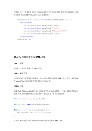 同样地, 当一个不带有子节点的 E4X 表达式返回多个节点的时候, 整个节点会被返回, 可以
用来设置 DataGrid 控件的 dataProvider, 就像如下:

    <mx:DataGrid dataProvider="{xmlItems.PLANT.(ZONE == 4)}">
       <mx:columns>
          <mx:DataGridColumn dataField="COMMON"/>
          <mx:DataGridColumn dataField="PRICE"/>
          <mx:DataGridColumn dataField="AVAILABILITY"/>
          <mx:DataGridColumn dataField="LIGHT"/>
       </mx:columns>
    </mx:DataGrid>




19.6 节. 从数组中生成 XML 对象
      .

19.6.1. 问题

如何从一个数组中生成一个 XML 对象?


19.6.2. 解决方法

使用数组索引去存取数组内的数据, 并由对应的数据对象创建 XML 对象。 然后, 调用 XML
的 appendChild 方法把新建的节点添加到主 XML 里。


19.6.3. 讨论

通过 XML 类的 appendChild 方法, 可以添加节点到 XML 文档里。 可是, 要将属性添加到
XML 对象, 你需要使用绑定标记运算符” ({})”去填充一个节点值或属性:

var arr:Array = [1, 2, 3, 4, 5];


var xml:XML = new XML(<data></data>);


for var i:int = 0; i<arr.length; i++) {
for(var
    xml.appendChild(<id>{arr[i]}</id>);
}


将 <id> 标记的值设置为数组索引处的值并将该值追加到 XML 对象：
 