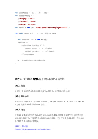 var ids:Array = [121, 122, 123];
var names:Array = [
    ["Murphy" "Pat"
     "Murphy" "Pat"],
     "Murphy","Pat"
    ["Thibaut" "Jean"
     "Thibaut" "Jean"],
     "Thibaut","Jean"
    ["Smith" "Vijay"
     "Smith" "Vijay"]]
     "Smith","Vijay"
                    "<employeeList></employeeList>"
var x:XML = new XML("<employeeList></employeeList>"
                    "<employeeList></employeeList>");


     var
for (var i:int = 0; i < ids.length; i++)
{
    var newnode:XML = new XML();
    newnode =
         <employee id={ids[i]}>
              <last>{names[i][0]}</last>
              <first>{names[i][1]}</first>
         </employee>;


    x = x.appendChild(newnode)
}




19.7 节. 如何处理 XML 服务里所返回的命名空间
      .

19.7.1. 问题

如何从一个自定义的命名空间及扩展的 Web 服务里, 分析其返回的 XML?


19.7.2. 解决办法

申明一个命名空间变量, 将它设置为返回的 XML 命名空间的位置, 然后在进行任 XML 处
理之前, 先调用该命名空间的”use”方法。


19.7.3. 讨论

对包含自定义命名空间的 XML 进行分析是比较困难的, 它要求该命名空间一定要在任何
XML 返回前被申明, 同时要在该命名空间内进行分析。 不少 Web 服务都会返回一些包含命
名空间的声名, 好像以下的例子:


HTTP/1.1 200 OK
Content-Type: application/soap+xml; charset=utf-8
 