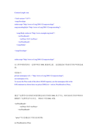 Content-Length: nnn


<?xml version="1.0"?>
<soap:Envelope
xmlns:soap="http://www.w3.org/2001/12/soap-envelope"
soap:encodingStyle="http://www.w3.org/2001/12/soap-encoding">


  <soap:Body xmlns:m="http://www.example.org/stock">
     <m:PriceResult>
       <m:Price>34.5</m:Price>
     </m:PriceResult>
  </soap:Body>


</soap:Envelope>




xmlns:soap="http://www.w3.org/2001/12/soap-envelope"


以上所申明的代码行一定要申明在 XML 被处理之前。 这是通过如下的命名空间声明来达成
的:


代码如下:
private namespace w3c = "http://www.w3.org/2001/12/soap-envelope";
use namespace w3c;
To access the Price node of the above SOAP response, use the namespace title in the
E4X statement as shown here:var prices:XMLList = xml.m::PriceResult.m::Price;




通过”.”运算符可以存取任何使用限定命名空间的 XML 的子节点, 同时该命名空间申明时应
跟随着”::”运算符及节点名义。 例如以下的 XML 对象:


<m:PriceResult>
       <m:Price>34.5</m:Price>
     </m:PriceResult>



 “price”节点会通过以下的方法来存取:


m::PriceResult.m::Price
 