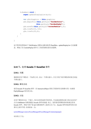 void
        h:Number):void {
           super
           super.updateDisplayList(w,h);

            var gfx:Graphics = this
                                this.graphics;
                          this           "borderColor"
                          this.getStyle("borderColor"
            gfx.beginFill(this           "borderColor"),
                         this           "borderAlpha"
                         this.getStyle("borderAlpha"
                                        "borderAlpha"));
                       this           "cornerRadius"
                       this.getStyle("cornerRadius"
            gfx.moveTo(this           "cornerRadius"),0);
            gfx.lineTo(15,-10);
            gfx.lineTo(25,0);
        }
    }

}

这个简单的类集成了 TitleWindow 的默认边框皮肤类 PanelSkin。updateDisplayList 方法被覆
盖，增加了在 CustomPopUp 组件左上角绘制调出箭头的逻辑。




2.14 节. 处理 focusIn 和 focusOut 事件
      .

2.14.1. 问题

我想要在用户聚焦在一个标签上时，显示一个弹出窗口，并且当用户离开聚焦的时候关闭这
个弹出窗口。

2.14.2. 解决办法

使用 focusIn 和 focusOut 事件（在 InteractiveObject 类的子类的所有实例都可用）来调用
PopUpManager 相关的方法。

2.14.3. 讨论

在用户聚焦时启动一个窗口，        你可以重用前两节的代码。    不过就是把弹出窗口的启动从用户
点击 LInkButton 切换到通过 focusIn 事件来创建 而已。组件接受到聚焦的时候就会发布
focusIn 事件，例如当用户按 tab 切换到组件上或者点击了它。focusIn 事件的处理代码只需
要在之前章节的 内容添加一点：

systemManager.removeFocusManager(IFocusManagerContainer(popup))

对应的上下文：
 
