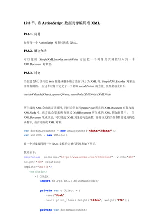 19.8 节. 将 ActionScript 数据对象编码成 XML
      .

19.8.1. 问题

如何将一个 ActionScript 对象转换成 XML.。


19.8.2. 解决办法

可以使用       SimpleXMLEncoder.encodeValue 方 法 把 一 个 对 象 及 其 属 性 写 入 到 一 个
XMLDocument 对象里。


19.8.3. 讨论

当创建 XML 以传送 Web 服务或服务端方法的 URL 为 XML 时, SimpleXMLEncoder 对象是
非常有用的。 在这个对象中定义了一个名叫 encodeValue 的方法, 其签名格式如下:


encodeValue(obj:Object, qname:QName, parentNode:XMLNode):XMLNode



所生成的 XML 会由该方法返回, 同时会附加到 parentNode 所在的 XMLDocument 对象内的
XMLNode 中, 该方法会要求所有旧式 XMLDocument 所生成的 XML 附加到其中。 当
XMLDocument 生成以后, 可以通过 XML 对象的构造函数, 并将该文档当作参数传递到构造
函数中, 由此转换成 XML 对象:

                                      '<data></data>'
var doc:XMLDocument = new XMLDocument('<data></data>'
                                      '<data></data>');
var xml:XML = new XML(doc);


将一个对象编码到一个 XML 文檔的完整代码列表如下所示：


代码如下:
<mx:Canvas     xmlns:mx="http://www.adobe.com/2006/mxml"           width="400"
height="300" creationC
omplete="init()">
    <mx:Script>
        <![CDATA[
            import mx.rpc.xml.SimpleXMLEncoder;


            private var o:Object = {
                     "Josh"
                     "Josh",
                name:"Josh"
                                          '183cm'
                                          '183cm',       '77k'
                                                         '77k'}};
                description_items:{height:'183cm' weight:'77k'


            private var doc:XMLDocument;
 