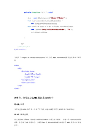 void
                private function init():void {


                                          '<data></data>'
                    doc = new XMLDocument('<data></data>'
                                          '<data></data>');
                    var simpleEncode:SimpleXMLEncoder =
                        new SimpleXMLEncoder(doc);
                    var node:XMLNode = simpleEncode.encodeValue(o,
                                  'http://localhost/ns/ws' 'ls'),
                        new QName('http://localhost/ns/ws' 'ls'
                                  'http://localhost/ns/ws',
                        doc.firstChild);


                }


          ]]>
     </mx:Script>
</mx:Canvas>



当调用了 SimpleXMLEncoder.encodeValue 方法之后, XMLDocument 对象将会变成以下的构
造:


<data>
     <obj>
          <description_items>
                <height>183cm</height>
                <weight>77k</weight>
          </description_items>
          <name>Josh</name>
     </obj>
</data>




19.9 节. 使用复杂 XML 数据来填充组件
      .

19.9.1. 问题

当所显示的 XML 包含多个内嵌子节点时, 应如何确保该层次架构会被正确地展示?


19.9.2. 解决办法

可以使用 mx.controls.Tree 或 AdvancedDataGrid 控件去显示数据。 创建一个 HierarchicalData
对象, 并将该 XML 传递给它, 以确保 Tree 或 AdvancedDataGrid 可以在 XML 架构中正确地
定位。
 