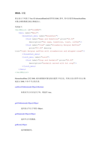 19.9.3. 讨论

要去显示下列基于 Tree 或 AdvancedDataGrid 控件的 XML 菜单, 你可以使用 HierarchicalData
对象去确保数据会被正确地显示。


代码如下:
<mx:XMLList id="foodXML">
    <menu label="Menu">
         <breakfast_menu label="Breakfast">
              <food label="Eggs and Homefries" price="$6.95"
                   description="Two eggs, homefries, toast, coffee"/>
              <food label="Item" name="Strawberry Belgian Waffles"
                   price="$7.95" descrip
tion="light Belgian waffles with strawberries and whipped cream"/>
         </breakfast_menu>
         <lunch_menu label="Lunch">
              <food label="Soup and Sandwich" price="$8.95"
                   description="Sandwich served with hot soup"/>
         </lunch_menu>
    </menu>
</mx:XMLList>


HierarchicalData 会把 XML 或内嵌数据对象包装以提供下列方法, 用来让显示控件可以正确
地显示 XML 中各个节点的关系:


canHaveChildren(node:Object):Boolean


        如果该节点可以包含子项，则返回 true。




getChildren(node:Object):Object


        返回表示节点子项的 Object。


getData(node:Object):Object


        返回节点中的数据。


getRoot():Object


        返回根数据项。
 