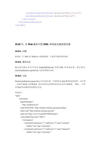 <mx:AdvancedDataGridColumn dataField="@description"/>
               <mx:AdvancedDataGridColumn dataField="@price"/>
          </mx:columns>
    </mx:AdvancedDataGrid>
</mx:VBox>




19.10 节. 从 Web 服务中把 XML 译码成为强类型对象
       .

19.10.1. 问题

如何将一个 XML 或 XMLList 对象转换成一个或多个强类型的对象。


19.10.2. 解决办法

通 过 使 用 限 定 命 名 空 间 及 SimpleXMLDecoder 类 把 XML 译 码 成 对 象 , 然 后 使 用
chemaTypeRegistry.registerClass 方法对类进行注册。


19.10.3. 讨论

SchemaTypeRegistry.registerClass 可以让你注册一个类型为由 Web 服务所返回的类。 这个类
一定要在 WSDL 文件被描述, 而有关的方法及类型亦会在该文件中被描述。 例如, 一个名
为”Plant”的对象的所有属性定义为:


代码如下:
<types>
    <xsd:schema
      targetNamespace=
          "http://localhost/ns/ws"
      xmlns:SOAP-ENC="http://schemas.xmlsoap.org/soap/encoding/"
      xmlns:wsdl="http://schemas.xmlsoap.org/wsdl/"
      xmlns:xsd="http://www.w3.org/2001/XMLSchema">
      <xsd:complexType name="Plant">
          <xsd:sequence>
            <xsd:element maxOccurs="1" minOccurs="1" name="common"
                nillable="true" type="xsd:string"/>
            <xsd:element maxOccurs="1" minOccurs="1" name="botanical"
                nillable="true" type="xsd:string"/>
 