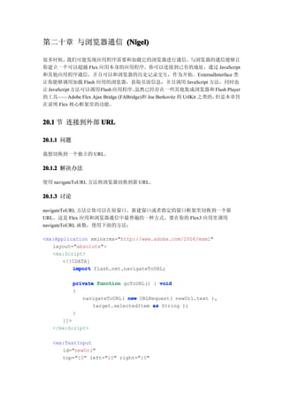 第二十章 与浏览器通信 (Nigel)

很多时候，      我们可能发现应用程序需要和加载它的浏览器进行通信。                       与浏览器的通信能够让
你建立一个可以超越 Flex 应用本身的应用程序。你可以连接到已有的地址，通过 JavaScript
和其他应用程序通信，并且可以和浏览器的历史记录交互，作为开始。ExternalInterface 类
让你能够调用加载 Flash 应用的浏览器，获取页面信息，并且调用 JavaScript 方法，同时也
让 JavaScript 方法可以调用 Flash 应用程序。    虽然已经存在一些其他集成浏览器和 Flash Player
的工具——Adobe Flex Ajax Bridge (FABridge)和 Joe Berkovitz 的 UrlKit 之类的，但是本章旨
在说明 Flex 核心框架里的功能。


20.1 节 连接到外部 URL

20.1.1 问题

我想切换到一个独立的 URL。

20.1.2 解决办法

使用 navigateToURL 方法将浏览器切换到新 URL。

20.1.3 讨论

navigateToURL 方法让你可以在原窗口、新建窗口或者指定的窗口框架里切换到一个新
URL。这是 Flex 应用和浏览器通信中最普遍的一种方式。要在你的 Flex3 应用里调用
navigateToURL 函数，使用下面的方法：

<mx:Application xmlns:mx="http://www.adobe.com/2006/mxml"
   layout="absolute">
   <mx:Script>
       <![CDATA[
          import flash.net.navigateToURL;

            private function goToURL() : void
            {
               navigateToURL( new URLRequest( newUrl.text ),
                   target.selectedItem as String );
            }
      ]]>
   </mx:Script>

   <mx:TextInput
      id="newUrl"
      top="10" left="10" right="10"
 