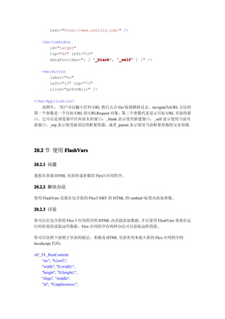 text="http://www.oreilly.com/" />

    <mx:ComboBox
       id="target"
       top="40" left="10"
       dataProvider="{ [ '_blank' '_self' ] }" />
                          '_blank',

    <mx:Button
       label="Go"
       left="10" top="70"
       click="goToURL()" />

</mx:Application>
  该例中， 用户可以输入任何 URL 然后点击‘Go’按钮跳转过去。navigateToURL 方法的
第一个参数是一个目标 URL 的 URLRequest 对象。第二个参数代表显示目标 URL 页面的窗
口。它可以是浏览器中任何命名的窗口：_blank 表示使用新建窗口，_self 表示使用当前页
面窗口，_top 表示使用最顶层的框架容器，或者_parent 表示使用当前框架容器的父亲容器。




20.2 节 使用 FlashVars

20.2.1 问题

我想从容器 HTML 页面传递参数给 Flex3 应用程序。

20.2.2 解决办法

使用 FlashVars 直接在包含你的 Flex3 SWF 的 HTML 的<embed>标签内添加参数。

20.2.3 讨论

你可以在包含你的 Flex 3 应用程序的 HTML 内直接添加数据，并且使用 FlashVars 变量在运
行时轻易的读取这些数据。Flex 应用程序有两种办法可以获取这样的值。

你可以仿照下面例子里面的做法，来修改 HTML 页面里用来嵌入你的 Flex 应用程序的
JavaScript 代码：

AC_FL_RunContent(
   "src", "${swf}",
   "width", "${width}",
   "height", "${height}",
   "align", "middle",
   "id", "${application}",
 