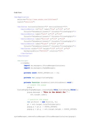 Code View:

<mx:Application
   xmlns:mx="http://www.adobe.com/2006/mxml"
   layout="absolute">

    <mx:Canvas horizontalCenter="0" verticalCenter="0">
       <mx:LinkButton id="lbl" label="Top" x="100" y="10"
           focusIn="showDetail(event)" focusOut="closePopUp()"/>
       <mx:LinkButton label="Left" x="10" y="100"
           focusIn="showDetail(event)" focusOut="closePopUp()"/>
       <mx:LinkButton label="Bottom" x="100" y="200"
           focusIn="showDetail(event)" focusOut="closePopUp()"/>
       <mx:LinkButton label="Right" x="200" y="100"
           focusIn="showDetail(event)" focusOut="closePopUp()"/>
       <mx:Canvas width="100" height="100" x="125" y="40"
           backgroundColor="#ff0000" rotation="45">
       </mx:Canvas>
    </mx:Canvas>

    <mx:Script>
       <![CDATA[
           import mx.managers.IFocusManagerContainer;
           import mx.managers.PopUpManager;

             private const POPUP_OFFSET:int = 10;

             private var popup:CustomPopUp;

                                                       void
           private function showDetail(evt:FocusEvent):void {
              // create the popup
              popup =
                                         this             false
                                         this,CustomPopUp,false
    CustomPopUp(PopUpManager.createPopUp(this             false));
              popup.message = "This is the detail for " +
                  evt.target.label;

                // position the popup
                var pt:Point = new Point(0, 0);
                pt = evt.target.localToGlobal(pt);
                popup.x = pt.x + POPUP_OFFSET;
                popup.y = pt.y + evt.target.height + POPUP_OFFSET;



systemManager.removeFocusManager(IFocusManagerContainer(popup))
 