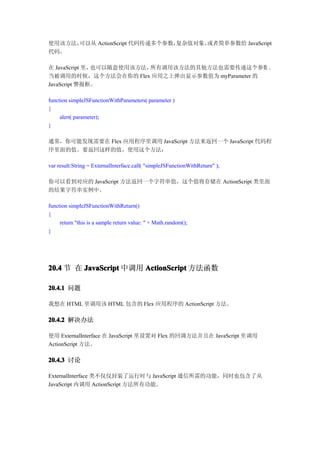 使用该方法，可以从 ActionScript 代码传递多个参数，复杂值对象，或者简单参数给 JavaScript
代码。

在 JavaScript 里，也可以随意使用该方法，所有调用该方法的其他方法也需要传递这个参数 。
当被调用的时候，这个方法会在你的 Flex 应用之上弹出显示参数值为 myParameter 的
JavaScript 警报框。

function simpleJSFunctionWithParameters( parameter )
{
     alert( parameter);
}

通常，你可能发现需要在 Flex 应用程序里调用 JavaScript 方法来返回一个 JavaScript 代码程
序里面的值。要返回这样的值，使用这个方法：

var result:String = ExternalInterface.call( "simpleJSFunctionWithReturn" );

你可以看到对应的 JavaScript 方法返回一个字符串值，这个值将存储在 ActionScript 类里面
的结果字符串实例中。

function simpleJSFunctionWithReturn()
{
     return "this is a sample return value: " + Math.random();
}




20.4 节 在 JavaScript 中调用 ActionScript 方法函数

20.4.1 问题

我想在 HTML 里调用该 HTML 包含的 Flex 应用程序的 ActionScript 方法。

20.4.2 解决办法

使用 ExternalInterface 在 JavaScript 里设置对 Flex 的回调方法并且在 JavaScript 里调用
ActionScript 方法。

20.4.3 讨论

ExternalInterface 类不仅仅封装了运行时与 JavaScript 通信所需的功能，同时也包含了从
JavaScript 内调用 ActionScript 方法所有功能。
 