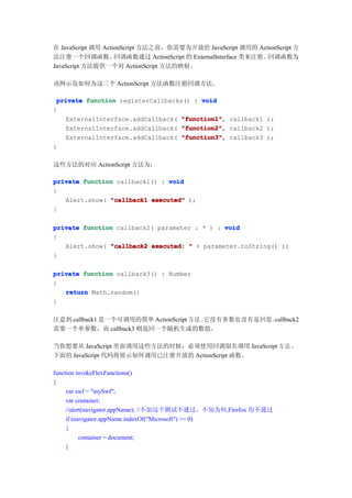 在 JavaScript 调用 ActionScript 方法之前，你需要为开放给 JavaScript 调用的 ActionScript 方
法注册一个回调函数。          回调函数通过 ActionScript 的 ExternalInterface 类来注册。回调函数为
JavaScript 方法提供一个对 ActionScript 方法的映射。

该例示范如何为这三个 ActionScript 方法函数注册回调方法。

 private function registerCallbacks() : void
{
   ExternalInterface.addCallback( "function1" callback1 );
                                   "function1",
   ExternalInterface.addCallback( "function2" callback2 );
                                   "function2",
   ExternalInterface.addCallback( "function3" callback3 );
                                   "function3",
}

这些方法的对应 ActionScript 方法为：

private function callback1() : void
{
   Alert.show( "callback1 executed" );
}

private function callback2( parameter : * ) : void
{
   Alert.show( "callback2 executed: " + parameter.toString() );
}

private function callback3() : Number
{
   return Math.random()
}

注意到 callback1 是一个可调用的简单 ActionScript 方法。它没有参数也没有返回值。
                                                   callback2
需要一个单参数，而 callback3 则返回一个随机生成的数值。

当你想要从 JavaScript 里面调用这些方法的时候，必须使用回调别名调用 JavaScript 方 法 。
下面的 JavaScript 代码将展示如何调用已注册开放的 ActionScript 函数。

function invokeFlexFunctions()
{
     var swf = "mySwf";
     var container;
     //alert(navigator.appName); //不加这个测试不通过，不知为何,Firefox 均不通过
     if (navigator.appName.indexOf("Microsoft") >= 0)
     {
           container = document;
     }
 