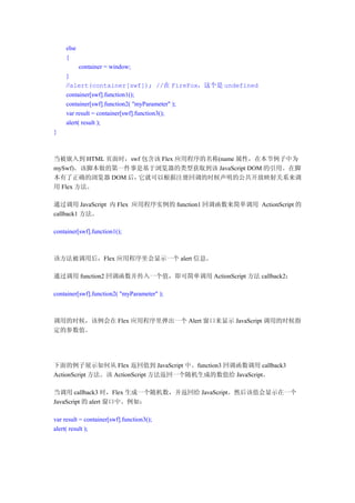 else
     {
            container = window;
     }
     //alert(container[swf]); //在 FireFox，这个是 undefined
     container[swf].function1();
     container[swf].function2( "myParameter" );
     var result = container[swf].function3();
     alert( result );
}



当被嵌入到 HTML 页面时，swf 包含该 Flex 应用程序的名称(name 属性，在本节例子中为
mySwf)。该脚本做的第一件事是基于浏览器的类型获取到该 JavaScript DOM 的引用。在脚
本有了正确的浏览器 DOM 后， 它就可以根据注册回调的时候声明的公共开放映射关系来调
用 Flex 方法。

通过调用 JavaScript 内 Flex 应用程序实例的 function1 回调函数来简单调用 ActionScript 的
callback1 方法。

container[swf].function1();



该方法被调用后，Flex 应用程序里会显示一个 alert 信息。

通过调用 function2 回调函数并传入一个值，即可简单调用 ActionScript 方法 callback2：

container[swf].function2( "myParameter" );



调用的时候，该例会在 Flex 应用程序里弹出一个 Alert 窗口来显示 JavaScript 调用的时候指
定的参数值。




下面的例子展示如何从 Flex 返回值到 JavaScript 中。function3 回调函数调用 callback3
ActionScript 方法。该 ActionScript 方法返回一个随机生成的数值给 JavaScript。

当调用 callback3 时，Flex 生成一个随机数，并返回给 JavaScript。然后该值会显示在一个
JavaScript 的 alert 窗口中。例如：

var result = container[swf].function3();
alert( result );
 