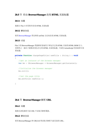 20.5 节 经由 BrowserManager 改变 HTML 页面标题

20.5.1 问题

我想让 Flex 3 应用程序改变 HTML 页面标题

20.5.2 解决办法

使用 BrowserManager 类实例的 setTitle 方法来改变 HTML 页面标题。

20.5.3 讨论

Flex 3 的 BrowserManager 类能够轻易地用于和包含它的 HTML 页面的 HTML DOM 交 互 。
其特性之一就在于能够改变包含它的 HTML 页面的标题。           下面的 ActionScript 代码段即可设
置标题：

private function changePageTitle( newTitle : String ) : void
{
   //get an instance of the browser manager
   var bm : IBrowserManager = BrowserManager.getInstance();

    //initialize the browser manager
    bm.init();

    //set the page title
    bm.setTitle( newTitle );

}




20.6 节 BrowserManager 解析 URL

20.6.1 问题

我想从浏览器的当前 URL 中读取并解析数据。

20.6.2 解决办法

使用 BrowserManager 和 URLUtil 类读取并解析当前页面的 URL。
 