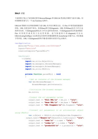 20.6.3 讨论

下面的例子展示了如何通过使用 BrowserManager 和 URLUtil 类读取并解析当前页 URL，同
时将解析结果写入一个 mx:TextArea 实例中。

URLUtil 类拥有可以帮助你解析当前 URL 内不同片断的方法。在 Flex 3中使用深度链接的
时候，URL 会段为两个部分：基部(base)和片段(fragment)。URL 基部(base)包含了#号左边
的所有内容。片段(fragment)则包含了#号右边所有的内容。片段(fragment)用以传递参数给
Flex 应 用 程 序 或 者 用 于 历 史 管 理 器 。 适 当 创 建 的 片 段 (fragment) 可 以 由
URLUtil.stringToObject 方法将其包含的所有参数值解析到 ActionScript 对象中去，再打散成
字符串值。URL 片段(fragment)的每个键-值对都应该用分号(;)分隔开。

<mx:Application
   xmlns:mx="http://www.adobe.com/2006/mxml"
   layout="absolute"
   creationComplete="parseURL()">

   <mx:Script>
      <![CDATA[
          import   mx.utils.ObjectUtil;
          import   mx.managers.IBrowserManager;
          import   mx.managers.BrowserManager;
          import   mx.utils.URLUtil;

            private function parseURL() : void
            {
               //get an instance of the browser manager
               var bm:IBrowserManager =
                   BrowserManager.getInstance();

                //initialize the browser manager
                bm.init();

                //output the url parameter values
                output.text += "Full URL:n" + bm.url + "nn"
                                                        "nn";
                output.text += "Base URL:n" + bm.base + "nn"
                                                         "nn";
                output.text += "URL Fragment:n"
                                    Fragment:n"+bm.fragment+ "nn"
                                                               "nn";

                //convert url parameters to an actionscript object
using URLUtil
              var o:Object = URLUtil.stringToObject(bm.fragment);
                         "Object:n"
                         "Object:n"+ObjectUtil.toString(o)+ "nn"
            output.text+="Object:n"                          "nn";
              output.text += "name:n" + o.name + "nn"
                                                   "nn";
              output.text += "index:n" + o.index + "nn"
                                                     "nn";
              output.text +=  "productId:n" + o.productId + "nn"
                                                             "nn";
 
