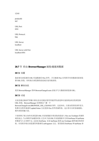 12345

productId:
987

URL Port:
8501

URL Protocol:
http

URL Server:
localhost

URL Server with Port:
localhost:8501




20.7 节 经由 BrowserManager 深度-链接到数据
                           -

20.7.1 问题

我需要从浏览器的 URL 传递数据给 Flex 控件，并且根据 Flex 应用程序里的数据更新浏览
器 URL 的值，同时执行浏览器的前进或后退导航按钮。

20.7.2 解决办法

使用 BrowserManager 类和 BrowserChangeEvents 读取并写入数据到浏览器 URL。

20.7.3 讨论

无论是通过地址栏的输入框还是还是通过使用导航控件(前进和后退按钮)来改变浏览器
URL 的值，BrowserManager 实例都会广播一个
BrowserChangeEvent.BROWSER_URL_CHANGE 事件。无论何时，只要该类型的事件发生，
你都可以简单地调用 updateValues 方法更新 Flex 控件的属性值。这让你可以轻易地链接、
循环到你的输入值。

下面的例子展示如何从浏览器 URL 里读取数据并将读取的值放入 Flex mx:TextInput 的属性
域里面去。当示例程序加载的时候，   它会从当前 URL 里读取数据并且将 firstName 和 lastName
参数值写入文本框中去。无论是 firstName 还是 lastName 值的 mx:TextInput 属性域改变的时
候，应用程序将在浏览器管理器调用 setFragment 方法，使用新的 firstName 和 lastName 参
 