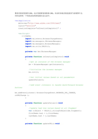 数值更新浏览器的 URL。这让你能够复制粘贴 URL，从而轻易地直接连接到当前视图中去，
同时也将每一个变化添加到浏览器历史记录中。

<mx:Application
   xmlns:mx="http://www.adobe.com/2006/mxml"
   layout="absolute"
   creationComplete="onCreationComplete()" >

   <mx:Script>
      <![CDATA[
          import   mx.events.BrowserChangeEvent;
          import   mx.managers.IBrowserManager;
          import   mx.managers.BrowserManager;
          import   mx.utils.URLUtil;

          private var bm:IBrowserManager

                                                void
          private function onCreationComplete():void
          {
             //get an instance of the browser manager
             bm = BrowserManager.getInstance();

             //initialize the browser manager
             bm.init();

             //set initial values based on url parameters
             updateValues();

             //add event listeners to handle back/forward browser
buttons

bm.addEventListener( BrowserChangeEvent.BROWSER_URL_CHANGE,
onURLChange );
          }

                                          void
          private function updateValues():void
          {
             //update text box values based on url fragment
             var o:Object = URLUtil.stringToObject(bm.fragment);
             firstName.text = o.firstName;
             lastName.text = o.lastName;
          }

                                       void
          private function updateURL():void
 