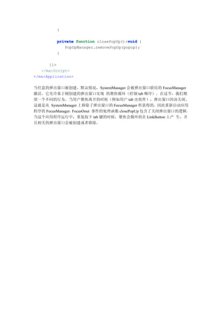 }

                                       void
         private function closePopUp():void {
            PopUpManager.removePopUp(popup);
         }

       ]]>
   </mx:Script>
</mx:Application>

当任意的弹出窗口被创建，默认情况，SystemManager 会被弹出窗口联结的 FocusManager
激活。它允许基于刚创建的弹出窗口实现 的聚焦循环（控制 tab 顺序）。在这节，我们期
望一个不同的行为。当用户聚焦离开的时候（例如用户 tab 出组件），弹出窗口因该关闭。
这就是从 SystemManager 上移除了弹出窗口的 FocusManager 所获得的。因此重新启动应用
程序的 FocusManager。FocusOout 事件的处理函数 closePopUp 包含了关闭弹出窗口的逻辑。
当这个应用程序运行中，重复按下 tab 键的时候，聚焦会循环的在 LinkButton 上产 生，并
且相关的弹出窗口会被创建或者移除。
 