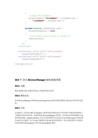 {
                //update URL fragment
                bm.setFragment( "firstName=" + firstName.text +
                   ";lastName=" + lastName.text );
            }

            private function onURLChange( event :
                                    void
               BrowserChangeEvent ):void
            {
               //call update values based on change url
               updateValues();
            }
      ]]>
   </mx:Script>

   <mx:TextInput x="10" y="10" id="firstName"
      change="updateURL()" />
   <mx:TextInput x="10" y="40" id="lastName"
      change="updateURL()"/>

</mx:Application>




20.8 节 经由 BrowserManager 深度-链接容器
                           -

20.8.1 问题

我需要根据 URL 参数控制 Flex 3 容器内的科室内容

20.8.2 解决办法

使用 BrowserManager 类和 BrowserChangeEvents 控制可视性和跟踪可视 Flex 组件的历史轨
迹。

20.8.3 讨论

在此情形下，   你是用 URL 的 fragment 片断来控制并跟踪 Flex 应用里那些可视的容器和组件 。
当加载应用程序的时候，你就初始化 BrowserManager 类实例，该实例可以帮助你解析并处
理浏览器 URL。updateContainers 方法(下面代码段中的方法)决定 mx:TabNavigator 实例内那
些 tab 项为可视的。每当该 tab 导航器的可视 tab 项改变的时候，你可以通过使用下面的代
码段来设置 URL fragment 片段中的 selectedIndex 属性。
 