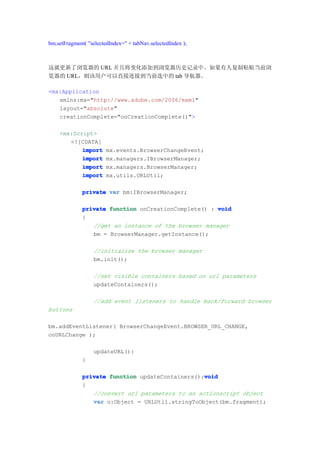 bm.setFragment( "selectedIndex=" + tabNav.selectedIndex );



这就更新了浏览器的 URL 并且将变化添加到浏览器历史记录中。如果有人复制粘贴当前浏
览器的 URL，则该用户可以直接连接到当前选中的 tab 导航器。

<mx:Application
   xmlns:mx="http://www.adobe.com/2006/mxml"
   layout="absolute"
   creationComplete="onCreationComplete()">

    <mx:Script>
       <![CDATA[
           import       mx.events.BrowserChangeEvent;
           import       mx.managers.IBrowserManager;
           import       mx.managers.BrowserManager;
           import       mx.utils.URLUtil;

              private var bm:IBrowserManager;

              private function onCreationComplete() : void
              {
                 //get an instance of the browser manager
                 bm = BrowserManager.getInstance();

                  //initialize the browser manager
                  bm.init();

                  //set visible containers based on url parameters
                  updateContainers();

                  //add event listeners to handle back/forward browser
buttons

bm.addEventListener( BrowserChangeEvent.BROWSER_URL_CHANGE,
onURLChange );

                  updateURL():
              }

                                                  void
              private function updateContainers():void
              {
                 //convert url parameters to an actionscript object
                 var o:Object = URLUtil.stringToObject(bm.fragment);
 