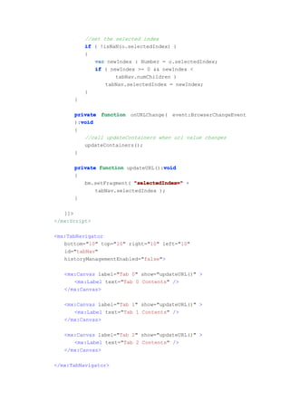 //set the selected index
          if ( !isNaN(o.selectedIndex) )
          {
             var newIndex : Number = o.selectedIndex;
             if ( newIndex >= 0 && newIndex <
                    tabNav.numChildren )
                 tabNav.selectedIndex = newIndex;
          }
      }

      private function onURLChange( event:BrowserChangeEvent
        void
      ):void
      {
         //call updateContainers when url value changes
         updateContainers();
      }

                                   void
      private function updateURL():void
      {
         bm.setFragment( "selectedIndex=" +
             tabNav.selectedIndex );
      }

   ]]>
</mx:Script>

<mx:TabNavigator
   bottom="10" top="10" right="10" left="10"
   id="tabNav"
   historyManagementEnabled="false">

   <mx:Canvas label="Tab 0" show="updateURL()" >
      <mx:Label text="Tab 0 Contents" />
   </mx:Canvas>

   <mx:Canvas label="Tab 1" show="updateURL()" >
      <mx:Label text="Tab 1 Contents" />
   </mx:Canvas>

   <mx:Canvas label="Tab 2" show="updateURL()" >
      <mx:Label text="Tab 2 Contents" />
   </mx:Canvas>

</mx:TabNavigator>
 