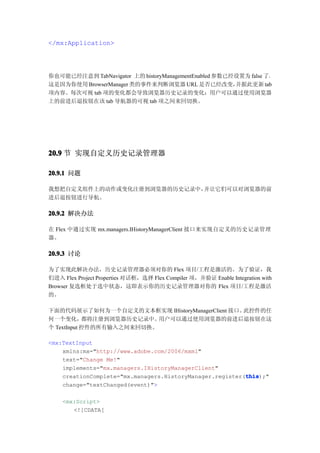 </mx:Application>




你也可能已经注意到 TabNavigator 上的 historyManagementEnabled 参数已经设置为 false 了。
这是因为你使用 BrowserManager 类的事件来判断浏览器 URL 是否已经改变，          并据此更新 tab
项内容。每次可视 tab 项的变化都会导致浏览器历史记录的变化；用户可以通过使用浏览器
上的前进后退按钮在该 tab 导航器的可视 tab 项之间来回切换。




20.9 节 实现自定义历史记录管理器

20.9.1 问题

我想把自定义组件上的动作或变化注册到浏览器的历史记录中，并让它们可以对浏览器的前
进后退按钮进行导航。

20.9.2 解决办法

在 Flex 中通过实现 mx.managers.IHistoryManagerClient 接口来实现自定义的历史记录管理
器。

20.9.3 讨论

为了实现此解决办法，历史记录管理器必须对你的 Flex 项目/工程是激活的。为了验证，我
们进入 Flex Project Properties 对话框，选择 Flex Compiler 项，并验证 Enable Integration with
Browser 复选框处于选中状态，这即表示你的历史记录管理器对你的 Flex 项目/工程是激活
的。

下面的代码展示了如何为一个自定义的文本框实现 IHistoryManagerClient 接口。此控件的任
何一个变化，      都将注册到浏览器历史记录中。 用户可以通过使用浏览器的前进后退按钮在这
个 TextInput 控件的所有输入之间来回切换。

<mx:TextInput
    xmlns:mx="http://www.adobe.com/2006/mxml"
    text="Change Me!"
    implements="mx.managers.IHistoryManagerClient"
                                                          this
                                                          this);"
    creationComplete="mx.managers.HistoryManager.register(this
    change="textChanged(event)">

    <mx:Script>
       <![CDATA[
 