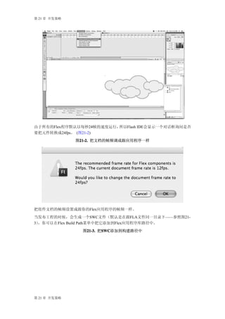 第 21 章 开发策略




由于所有的Flex程序默认以每秒24帧的速度运行，所以Flash IDE会显示一个对话框询问是否
要把元件转换成24fps。 (图21-2)
              图21-2. 把文档的帧频调成跟应用程序一样
               21-2.




把组件文档的帧频设置成跟你的Flex应用程序的帧频一样。
当发布工程的时候，会生成一个SWC文件（默认是在跟FLA文件同一目录下——参照图21-
3），你可以在 Flex Build Path菜单中把它添加到Flex应用程序库路径中。
                图21-3. 把SWC
                 21-3. SWC
                        SWC添加到构建路径中




第 21 章 开发策略
 