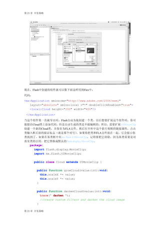 第 21 章 开发策略




现在，Flash中创建的组件就可以像下面这样用到Flex中：
代码：
<mx:Application xmlns:mx="http://www.adobe.com/2006/mxml"
   layout="absolute" xmlns:local ="*" doubleClickEnabled="true">
   <local:Cloud height="200" width="400"/>
 </mx:Application>

当这个组件第一次被导出时，Flash自动为他创建一个类。以后想要扩展这个组件时，你可
能想在Cloud类上添加代码。但是自动生成的类是不能编辑的，所以，需要扩展UIMovieClip
创建一个新的Cloud类，并保存为FLA文件。然后打开库中这个影片剪辑的链接属性，点击
类输入框后面的验证标志（就是那个对号）           。如果你把类和FLA文件放在一起，它会提示你
类找到了。如果在基类框中有mx.flash.UIMovieClip，记得要把它清除，因为基类需要是对
真实类的引用。把它替换成默认的flash.display.MovieClip。
  package{
  package
     import flash.display.MovieClip;
     import mx.flash.UIMovieClip;

      public class Cloud extends UIMovieClip {

                                            void
       public function growCloud(value:int):void
                                            void{
         this.scaleX *= value;
         this
         this.scaleY *= value;
         this
       }

                                              void
       public function darkenCloud(value:int):void
                                              void{
         trace ' darken ');
         trace('
           //create custom filters and darken the cloud image
       }

第 21 章 开发策略
 