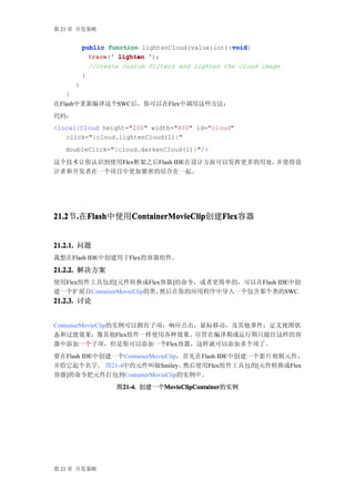 第 21 章 开发策略


                                                   void
           public function lightenCloud(value:int):void
                                                   void{
             trace ' lighten ');
             trace('
               //create custom filters and lighten the cloud image
           }
       }
   }
在Flash中重新编译这个SWC后，你可以在Flex中调用这些方法：
代码：
<local:Cloud height="200" width="400" id="cloud"
   click="{cloud.lightenCloud(1)}"
   doubleClick="{cloud.darkenCloud(1)}"/>

这个技术让你认识到使用Flex框架之后Flash IDE在设计方面可以发挥更多的用处，并使得设
计者和开发者在一个项目中更加紧密的结合在一起。




21.2 .在Flash
21.2节. Flash   ContainerMovieClip
       Flash中使用ContainerMovieClip  Flex
               ContainerMovieClip创建Flex
                                   Flex容器


21.2.1. 问题
我想在Flash IDE中创建用于Flex的容器组件。

21.2.2. 解决方案
使用Flex组件工具包的[元件转换成Flex容器]的命令，或者更简单的，可以在Flash IDE中创
建一个扩展自ContainerMovieClip的类，然后在你的应用程序中导入一个包含那个类的SWC。
21.2.3. 讨论


ContainerMovieClip的实例可以拥有子项；响应点击，鼠标移动，及其他事件；定义视图状
态和过渡效果；像其他Flex组件一样使用各种效果。尽管在编译期或运行期只能往这样的容
器中添加一个子项，但是你可以添加一个Flex容器，这样就可以添加多个项了。
要在Flash IDE中创建一个ContainerMovieClip，首先在Flash IDE中创建一个影片剪辑元件，
并给它起个名字。 图21-4中的元件叫做Smiley。        然后使用Flex组件工具包的[元件转换成Flex
容器]的命令把元件打包到ContainerMovieClip的实例中。
                      图21-4. 创建一个MovieClipContainer
                       21-4.     MovieClipContainer
                                 MovieClipContainer的实例




第 21 章 开发策略
 