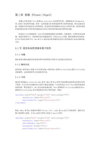 第三章 容器 (Flexer::Nigel)

  容器几乎涉及到了 Flex 框架 mx.containers 包内的所有类。容器继承自 UIComponent
类，添加了布局管理功能，使用一定的创建方针来控制或管理子组件的创建，和自动滚动功
能。容器的不同实现具有不同的特性，但是所有的容器都具有决定子组件位置、使用约束条
件或风格来布置子组件和控制滚动以及其子组件如何响应滚动事件的功能。

   约束是 Flex3 的新特性。它让开发者能够创建针对容器的、可配置的、子组件的布局规
则，包括位置和尺寸。约束条件仅对容器起作用，比如 Canvas 容器，拥有的绝对布局约束，
在 CSS 里面有同样含义。Box 和 Tile 则对布局管理器所包含的子组件提供自动布局和控制
方法。


3.1 节 使用布局管理器布置子组件

3.1.1 问题

我们需要从横向或纵向来布置多种不同类型的子组件并且控制它们的布局。

3.1.2 解决办法

使用 HBox 或者 HBox 容器，并且分别为 HBox 或者 HBox 设置 horizontalGap 或者 verticalGap
风格属性，达到设置控件之间间距的目的。

3.1.3 讨论

通过扩展普通 mx.containers.Box 基类，HBox 和 Vbox 组件分别从横向或者纵向布置它们的
子组件， 并且它们可以拥有的子组件个数没有限制。             当子组件的尺寸大于 Box 控件的宽或者
高的时候，默认情况下，Box 会自动添加滚动条。Vbox 容器使用 verticalGap 属性而 Hbox
则使用 horizontalGap 来分别设置各自的子组件间距。例如：

<mx:VBox width="400" height="300" verticalGap="20">
       <mx:Button label="Button"/>
       <mx:LinkButton label="Link Button"/>
</mx:VBox>



然而，HBox 和 VBox 容器却不遵守 bottom、left、right 或 top 这几个约束条件。我们可以
像下面的例子这样，在 Box 内的子组件之间加上 Spacer 控件：

<mx:VBox width="400" height="300" verticalGap="20">
       <mx:Button label="Button"/>
       <mx:ComboBox top="60"/>
       <mx:Spacer height="20"/>
       <mx:LinkButton label="Link Button"/>
 