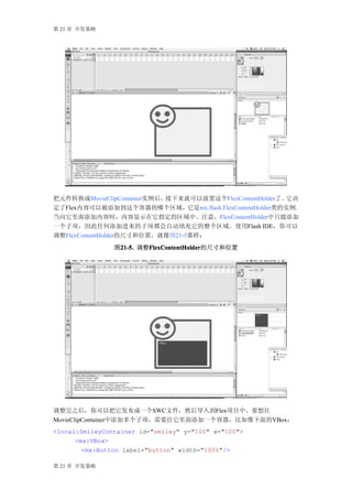 第 21 章 开发策略




把元件转换成MovieClipContainer实例后，接下来就可以放置这个FlexContentHolder了。它决
定了Flex内容可以被添加到这个容器的哪个区域，它是mx.flash.FlexContentHolder类的实例。
当向它里面添加内容时，内容显示在它指定的区域中。注意，FlexContentHolder中只能添加
一个子项，因此任何添加进来的子项都会自动填充它的整个区域。使用Flash IDE，你可以
调整FlexContentHolder的尺寸和位置，就像图21-5那样：
                图21-5. 调整FlexContentHolder
                 21-5.   FlexContentHolder
                         FlexContentHolder的尺寸和位置




调整完之后，你可以把它发布成一个SWC文件，然后导入到Flex项目中。要想往
MovieClipContainer中添加多个子项，需要往它里面添加一个容器，比如像下面的VBox：
<local:SmileyContainer id="smiley" y="100" x="100">
      <mx:VBox>
        <mx:Button label="button" width="100%"/>

第 21 章 开发策略
 