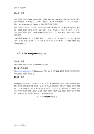第 21 章 开发策略


21.3.3. 讨论


有时你可能需要使用Flex Builder为设计者或更喜欢Flash CS3 IDE的人编写FLA使用的代码。
有时需要创作一个既能在Flash CS3中又能在Flex Builder中编译的纯ActionScript应 用 程 序 。
这时，在Flex Builder中使用Flash CS3的组件是个很好的选择。
要在Flash CS3中生成SWC文件，首先你必须创建一个新的Flash CS3 ActionScript3的FLA文
件。把想要使用的组件拖到库里，选择文件→导出→导出影片，为SWF文件设置一个名称，
并选择要保存的文件夹。在导出FlashPlayer对话框里，勾选[导出SWC]，然后点确定以确保
设置生效。
当编译这个FLA文件时，会生成2个文件：一个SWF文件和一个SWC文件。这个SWC文件很
有用，   你可以把它添加到Flex Builder的应用程序的库路径中或者使用mxmlc时添加到编译选
项libary-path中。




21.4 . 认识Cairngorm
21.4节.   Cairngorm
         Cairngorm小型结构


21.4.1. 问题
我想在我的应用程序中使用Cairngorm小型结构。

21.4.2. 解决方案
从http://labs.adobe.com处下载Cairngorm小型结构，然后把SWC文件安装到你的应用程序库
中或者创建到源文件的链接。

21.4.3. 描述


Cairngorm小型结构是一个著名的、应用广泛的、构建Flex应用程序及把应用程序和服务器
整合起来的模型-视图-控制器结构。它第一次为人所知是在Flex 1.5，并不断的用在开发多视
图、一个复杂的模型、以及多服务调用的大型应用上。正是因为它如此的出名，所以对于多
项目的开发者或者需要从其他开发者手中接管项目的开发者来说，      熟悉这个结构是非常重要
的。图21-7的UML图表简单的描述了Cairngorm的结构
                     图21-7. Cairngorm
                      21-7. Cairngorm小型结构




第 21 章 开发策略
 
