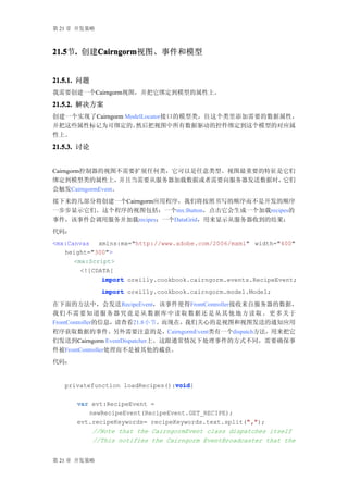 第 21 章 开发策略



21.5 . 创建Cairngorm
21.5节.   Cairngorm
         Cairngorm视图、事件和模型


21.5.1. 问题
我需要创建一个Cairngorm视图，并把它绑定到模型的属性上。

21.5.2. 解决方案
创建一个实现了Cairngorm ModelLocator接口的模型类，往这个类里添加需要的数据属性，
并把这些属性标记为可绑定的。      然后把视图中所有数据驱动的控件绑定到这个模型的对应属
性上。

21.5.3. 讨论


Cairngorm控制器的视图不需要扩展任何类，它可以是任意类型。视图最重要的特征是它们
绑定到模型类的属性上，        并且当需要从服务器加载数据或者需要向服务器发送数据时，它们
会触发CairngormEvent。
接下来的几部分将创建一个Cairngorm应用程序，我们将按照书写的顺序而不是开发的顺序
一步步显示它们。这个程序的视图包括：一个mx:Button，点击它会生成一个加载recipes的
事件，该事件会调用服务并加载recipes；一个DataGrid，用来显示从服务器收到的结果：
代码：
<mx:Canvas xmlns:mx="http://www.adobe.com/2006/mxml" width="400"
   height="300">
      <mx:Script>
        <![CDATA[
              import oreilly.cookbook.cairngorm.events.RecipeEvent;
              import oreilly.cookbook.cairngorm.model.Model;

在下面的方法中，会发送RecipeEvent，该事件使得FrontController接收来自服务器的数据，
我们 不 需 要 知 道 服 务 器 究 竟 是 从 数 据 库 中 读 取 数 据 还 是 从 其 他 地 方 读 取 。 更 多 关于
FrontController的信息，请查看21.8小节。而现在，我们关心的是视图和视图发送的通知应用
程序获取数据的事件。另外需要注意的是，CairngormEvent类有一个dispatch方法，用来把它
们发送到Cairngorm EventDispatcher上。这跟通常情况下处理事件的方式不同，需要确保事
件被FrontController处理而不是被其他的截获。
代码：


                                 void
                                 void{
   privatefunction loadRecipes():void

      var evt:RecipeEvent =
         newRecipeEvent(RecipeEvent.GET_RECIPE);
                                                    ","
                                                    ",");
      evt.recipeKeywords= recipeKeywords.text.split(","
          //Note that the CairngormEvent class dispatches itself
          //This notifies the Cairngorm EventBroadcaster that the


第 21 章 开发策略
 