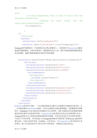第 21 章 开发策略


event
           //is being dispatched. This is used to ensure that the
Cairngorm architecture
                        //handles the event rather than the
flash.events.EventDispatcher
           evt.dispatch();

         }
   ]]>
      </mx:Script>
      <mx:VBox>
        <mx:TextInput id="recipeKeywords"/>
        <mx:Button label="Load Recipes" click="loadRecipes()"/>

Cairngorm程序视图的另一个重要特征是它绑定到模型上。下面的例子中recipeArray是服务
器返回的数据数组，它保存在模型中，视图就绑定到它上面。这样不需要把视图暴露给服务
相关的逻辑，就能在数据加载到应用程序时更新视图。


   <mx:DataGrid dataProvider="{Model.getInstance().recipeArray}">
          <mx:columns>
            <mx:DataGridColumn dataField="title"/>
            <mx:DataGridColumn dataField="difficulty"/>
            <mx:DataGridColumn dataField="pictureURL">
              <mx:itemRenderer>
                <mx:Component>
                  <mx:Image source="{data}"/>
                </mx:Component>
              </mx:itemRenderer>
            </mx:DataGridColumn>
            <mx:DataGridColumn dataField="preparationTime"/>
            <mx:DataGridColumn dataField="ingredients"/>
            <mx:DataGridColumn dataField="instructions"/>
          </mx:columns>
        </mx:DataGrid>
      </mx:VBox>
   </mx:Canvas>
RecipeEvent类有两个功能。一个是向服务器发送关键字以在数据库中搜索相关的内容。另
一个功能是通知FrontController创建一个命令去接收来自服务器的数据，并把数据保存到模
型中。Cairngorm中自定义的动作必须拥有它自己的事件。这样才能保证所有需要服务器端
通信的事件都用不同的事件类型，FrontController也好利用它们决定应该调用哪个命令。
Cairngorm事件定义了需要发送到服务器的所有数据，另外还有用来区分不同事件类型的一
个或多个字符串常量。尽管在Flex 1.5 Cairngorm0.99版本中推荐每个需要service call的事件
都应该有一个独立的事件类型，但是最近，开发者会在一个CairngormEvent类中使用多个事
件类型。我个人比较喜欢在单个类中有多个事件类型，当然你怎么做由你决定。

第 21 章 开发策略
 