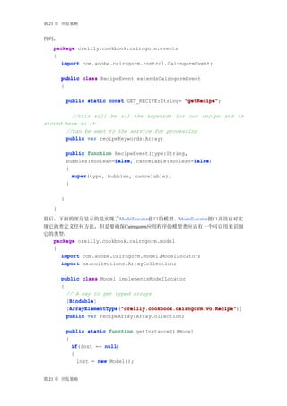 第 21 章 开发策略


代码：
   package oreilly.cookbook.cairngorm.events
   {
      import com.adobe.cairngorm.control.CairngormEvent;

       public class RecipeEvent extendsCairngormEvent
       {

           public static const GET_RECIPE:String= "getRecipe"
                                                  "getRecipe";

          //this will be all the keywords for our recipe and is
stored here so it
        //can be sent to the service for processing
        public var recipeKeywords:Array;

           public function RecipeEvent(type:String,
                           false
                           false,                   false
                                                    false)
           bubbles:Boolean=false cancelable:Boolean=false
           {
               super(type, bubbles, cancelable);
               super
           }

       }
   }

最后，下面的部分显示的是实现了ModelLocator接口的模型。ModelLocator接口并没有对实
现它的类定义任何方法，但是要确保Cairngorm应用程序的模型类应该有一个可以用来识别
它的类型：
  package oreilly.cookbook.cairngorm.model
  {
     import com.adobe.cairngorm.model.ModelLocator;
     import mx.collections.ArrayCollection;

       public class Model implementsModelLocator
       {
         // A way to get typed arrays
          Bindable
          Bindable]
         [Bindable
         [ArrayElementType "oreilly.cookbook.cairngorm.vo.Recipe"
          ArrayElementType "oreilly.cookbook.cairngorm.vo.Recipe")]
          ArrayElementType("oreilly.cookbook.cairngorm.vo.Recipe"
         public var recipeArray:ArrayCollection;

           public static function getInstance():Model
           {
             if(inst == null
             if         null)
             {
               inst = new Model();


第 21 章 开发策略
 