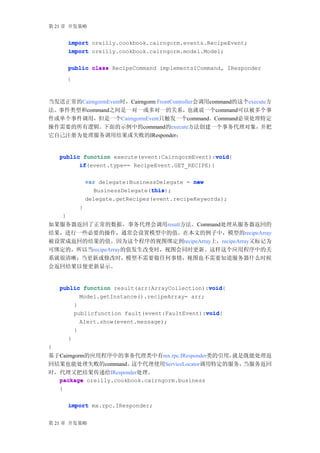 第 21 章 开发策略


        import oreilly.cookbook.cairngorm.events.RecipeEvent;
        import oreilly.cookbook.cairngorm.model.Model;

        public class RecipeCommand implementsICommand, IResponder
        {



当发送正常的CairngormEvent时，Cairngorm FrontController会调用command的这个execute方
法。事件类型和command之间是一对一或多对一的关系，也就说一个command可以被多个事
件或单个事件调用，但是一个CairngormEvent只触发一个command。Command必须处理特定
操作需要的所有逻辑。    下面的示例中的command的execute方法创建一个事务代理对象，                并把
它自己注册为处理服务调用结果或失败的IResponder：


                                                   void
    public function execute(event:CairngormEvent):void
                                                   void{
          if(event.type== RecipeEvent.GET_RECIPE){
          if

                    var delegate:BusinessDelegate = new
                                       this
                                       this);
                      BusinessDelegate(this
                    delegate.getRecipes(event.recipeKeywords);
                }
    }
如果服务器返回了正常的数据，事务代理会调用result方法。Command处理从服务器返回的
结果，进行一些必要的操作，通常会设置模型中的值。在本文的例子中，模型的recipeArray
被设置成返回的结果的值。因为这个程序的视图绑定到recipeArray上，recipeArray又标记为
可绑定的，所以当recipeArray的值发生改变时，视图会同时更新。这样这个应用程序中的关
系就很清晰；当更新或修改时，模型不需要做任何事情，视图也不需要知道服务器什么时候
会返回结果以便更新显示。


                                                 void
    public function result(arr:ArrayCollection):void
                                                 void{
          Model.getInstance().recipeArray= arr;
        }
                                                void
                                                void{
        publicfunction fault(event:FaultEvent):void
                Alert.show(event.message);
            }
        }
}
基于Cairngorm的应用程序中的事务代理类中有mx.rpc.IResponder类的引用，  就是既能处理返
回结果也能处理失败的command。     这个代理使用ServiceLocator调用特定的服务，当服务返回
时，代理又把结果传递给IResponder处理。
  package oreilly.cookbook.cairngorm.business
  {

        import mx.rpc.IResponder;


第 21 章 开发策略
 