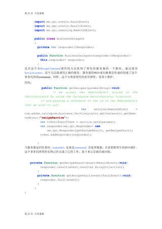 第 21 章 开发策略


      import mx.rpc.events.FaultEvent;
      import mx.rpc.events.ResultEvent;
      import mx.rpc.remoting.RemoteObject;

      public class BusinessDelegate
      {
        private var responder:IResponder;


          public function BusinessDelegate(responder:IResponder){
            this.responder= responder;
            this
          }
这 里 这 个 由 RecipeCommand 调 用 的 方 法 收 到 了 要 传 给 服 务 器 的 一 个 数 组 。 通 过 使 用
ServiceLocator，这个方法能调用正确的服务。服务器的响应或失败都会传递给创建了这个
事务代理的command。同样，这个分离使得代码更有弹性，更易于维护。
代码：
                                                   void
          public function getRecipes(params:Array):void
                                                   void{
                // we access the RemoteObject stored in the
ServiceLocator by using the Cairngorm ServiceLocator singleton
         // and passing a reference to the id of the RemoteObject
that we wish to call
                                 var    service:RemoteObject     =
com.adobe.cairngorm.business.ServiceLocator.getInstance().getRemo
         "recipeService"
         "recipeService");
teObject("recipeService"
         var token:AsyncToken = service.send(params);
         var responder:mx.rpc.Responder= new
                  mx.rpc.Responder(getRecipeResult, getRecipeFault);
              token.addResponder(responder);

          }
当服务器返回结果时，responder，也就是command，会处理数据，并设置模型中的相应属性 。
这个事务代理类的实例已经完成了它的工作，接下来它会被垃圾回收。


                                                        void
    private function getRecipeResult(event:ResultEvent):void
                                                        void{
          responder.result(event.resultas ArrayCollection);
        }
                                                          void
        private function getRecipeFault(event:FaultEvent):void
                                                          void{
              responder.fault(event);
          }
      }
}




第 21 章 开发策略
 