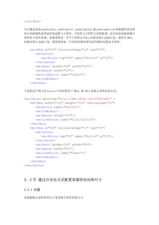 </mx:VBox>

可以通过添加 paddingTop、paddingLeft、paddingRight 或 paddingBottom 风格属性来改变
补白风格属性或者说改变边框与子组件、子组件与子组件之间的距离。                       这会对添加到容器中
的所有子组件奏效。如果要把某一单个子组件在 VBox 内移动到左边或右边，或者在 HBox
内移动到上边或下边，则需要添加一个内部容器来使用这些属性布置该子组件：

   <mx:HBox x="400" horizontalGap="10" top="15">
      <mx:Canvas>
          <mx:Button top="50" label="Button" y="20"/>
      </mx:Canvas>
      <mx:Panel height="40" width="40"/>
      <mx:Spacer width="25"/>
      <mx:LinkButton label="Label"/>
      <mx:ComboBox/>
   </mx:HBox>

下面的这个例子在 Canvas 中同时使用了 HBox 和 VBox 来演示多种布局方式：

<mx:Canvas xmlns:mx="http://www.adobe.com/2006/mxml" >
   <mx:VBox width="400" height="300" verticalGap="20">
       <mx:Button label="Button"/>
       <mx:ComboBox/>
       <mx:Spacer height="20"/>
       <mx:LinkButton label="Link Button"/>
   </mx:VBox>
   <mx:HBox x="400" horizontalGap="10" top="15">
       <mx:Canvas>
          <mx:Button top="50" label="Button" y="20"/>
       </mx:Canvas>
       <mx:Panel height="40" width="40"/>
       <mx:Spacer width="25"/>
       <mx:LinkButton label="Label"/>
       <mx:ComboBox/>
   </mx:HBox>
</mx:Canvas>




3．2 节 通过百分比方式配置容器的布局和尺寸

3.2.1 问题

需要根据父亲控件的尺寸来设置子组件们的尺寸。
 